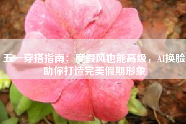 五一穿搭指南：度假风也能高级，AI换脸助你打造完美假期形象